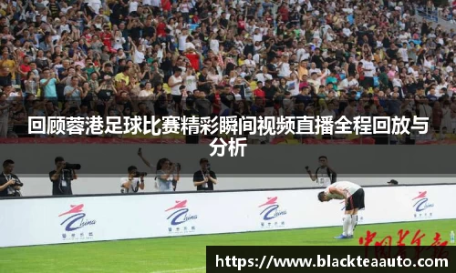 回顾蓉港足球比赛精彩瞬间视频直播全程回放与分析