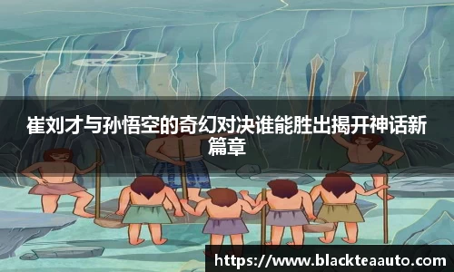 崔刘才与孙悟空的奇幻对决谁能胜出揭开神话新篇章