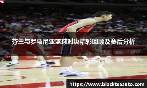 芬兰与罗马尼亚篮球对决精彩回顾及赛后分析